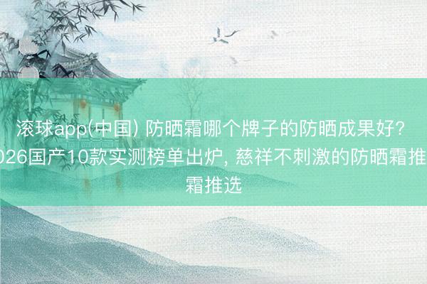 滚球app(中国) 防晒霜哪个牌子的防晒成果好? 2026国产10款实测榜单出炉， 慈祥不刺激的防晒霜推选