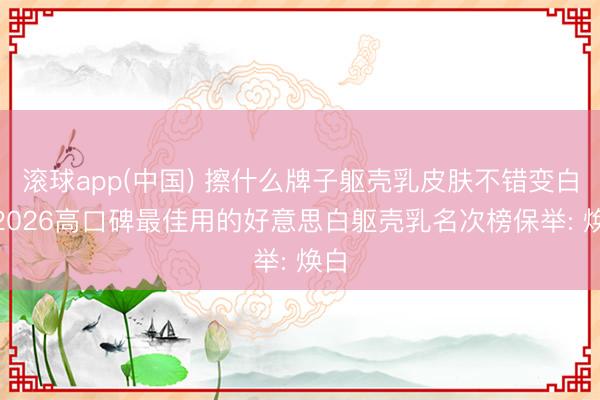 滚球app(中国) 擦什么牌子躯壳乳皮肤不错变白? 2026高口碑最佳用的好意思白躯壳乳名次榜保举: 焕白