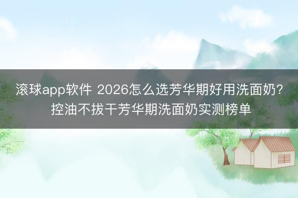 滚球app软件 2026怎么选芳华期好用洗面奶? 控油不拔干芳华期洗面奶实测榜单