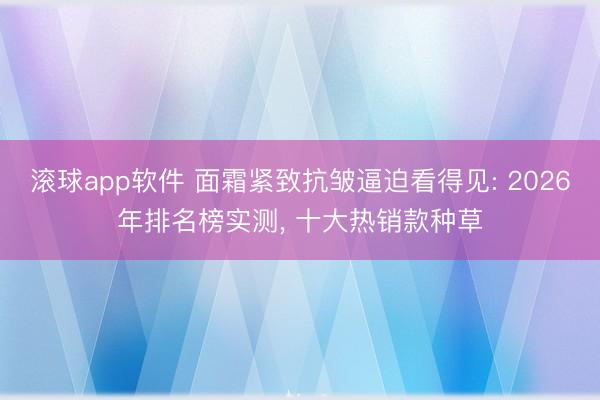 滚球app软件 面霜紧致抗皱逼迫看得见: 2026年排名榜实测， 十大热销款种草