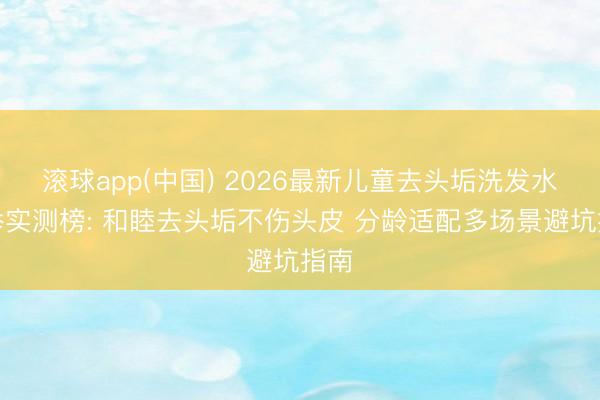 滚球app(中国) 2026最新儿童去头垢洗发水保举实测榜: 和睦去头垢不伤头皮 分龄适配多场景避坑指南