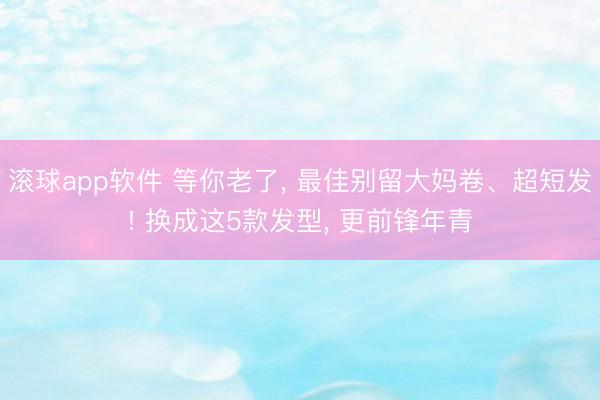滚球app软件 等你老了， 最佳别留大妈卷、超短发! 换成这5款发型， 更前锋年青
