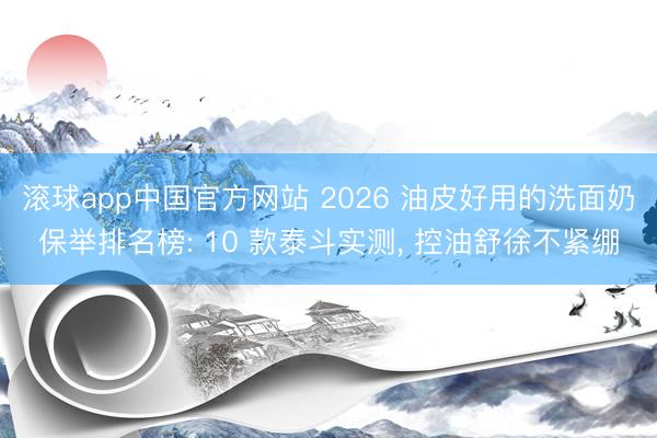 滚球app中国官方网站 2026 油皮好用的洗面奶保举排名榜: 10 款泰斗实测， 控油舒徐不紧绷