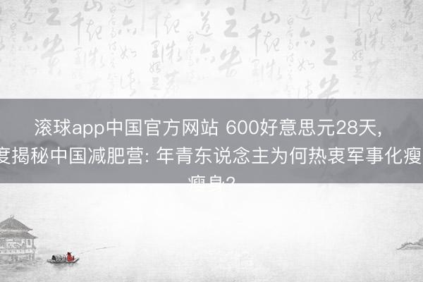 滚球app中国官方网站 600好意思元28天， 深度揭秘中国减肥营: 年青东说念主为何热衷军事化瘦身?