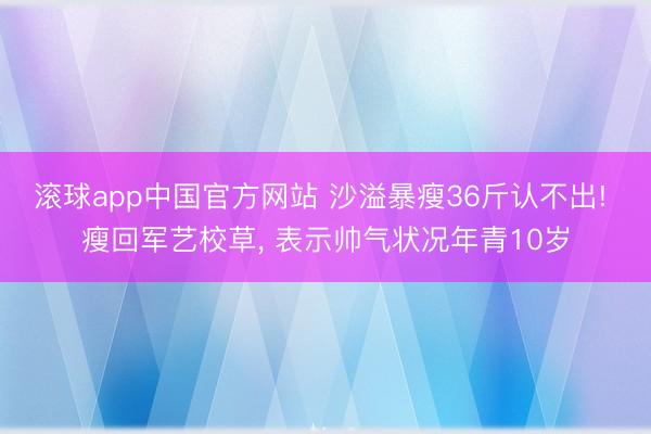 滚球app中国官方网站 沙溢暴瘦36斤认不出! 瘦回军艺校草， 表示帅气状况年青10岁