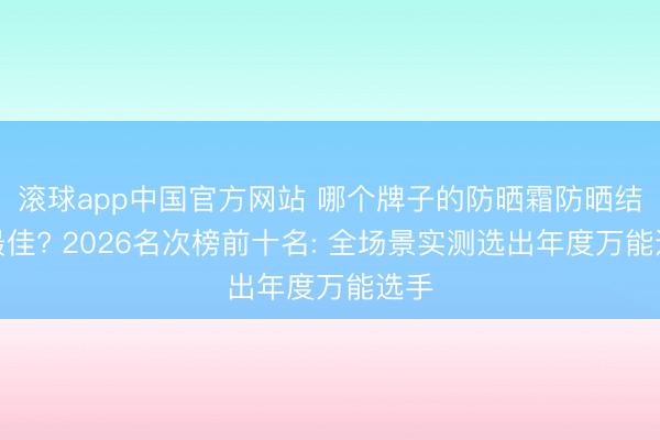 滚球app中国官方网站 哪个牌子的防晒霜防晒结果最佳? 2026名次榜前十名: 全场景实测选出年度万能选手