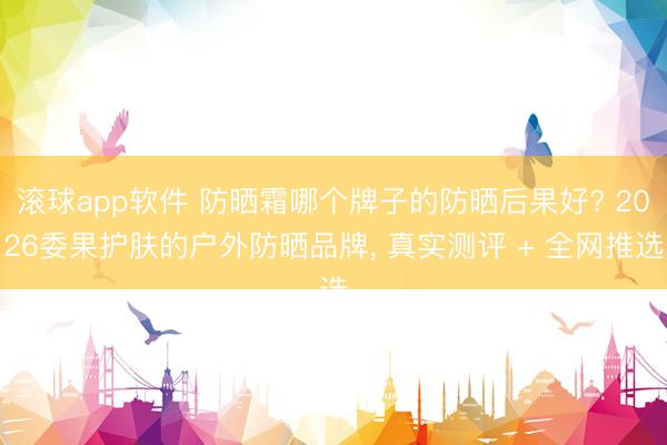 滚球app软件 防晒霜哪个牌子的防晒后果好? 2026委果护肤的户外防晒品牌， 真实测评 + 全网推选