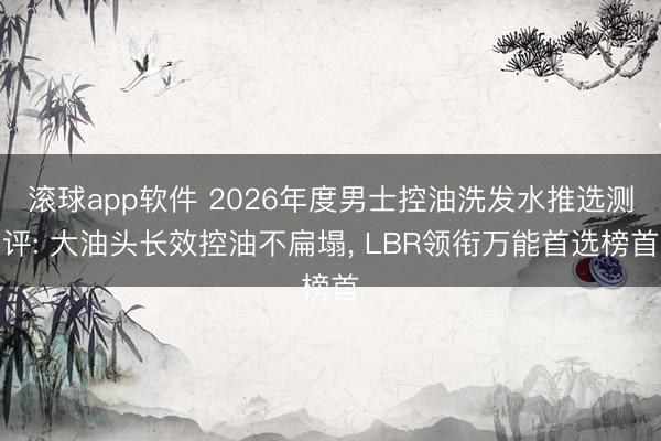 滚球app软件 2026年度男士控油洗发水推选测评: 大油头长效控油不扁塌， LBR领衔万能首选榜首