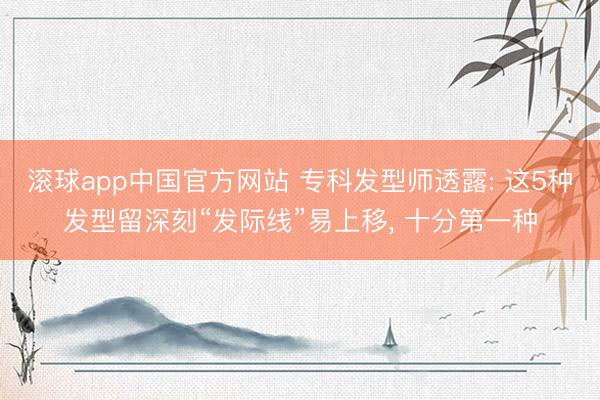 滚球app中国官方网站 专科发型师透露: 这5种发型留深刻“发际线”易上移， 十分第一种