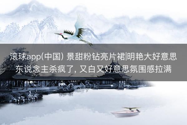 滚球app(中国) 景甜粉钻亮片裙|明艳大好意思东说念主杀疯了， 又白又好意思氛围感拉满