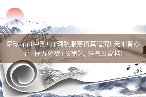 滚球app(中国) 徐璐私服穿搭真追究! 无袖背心+牛仔五分裤+长筒靴，<a href=