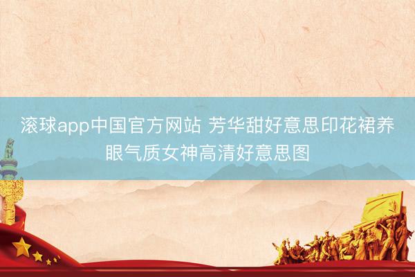 滚球app中国官方网站 芳华甜好意思印花裙养眼气质女神高清好意思图