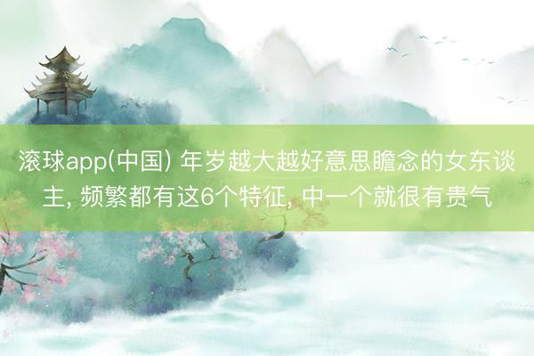 滚球app(中国) 年岁越大越好意思瞻念的女东谈主， 频繁都有这6个特征， 中一个就很有贵气