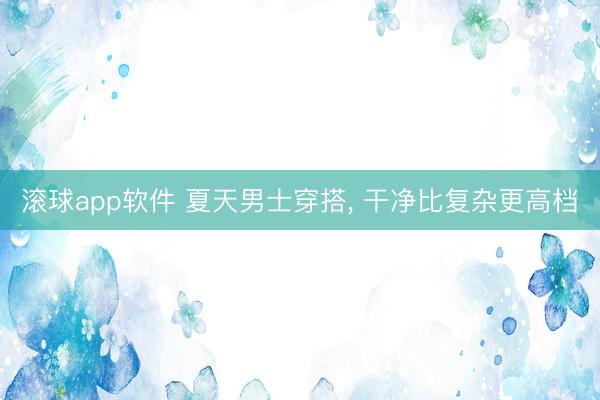 滚球app软件 夏天男士穿搭， 干净比复杂更高档