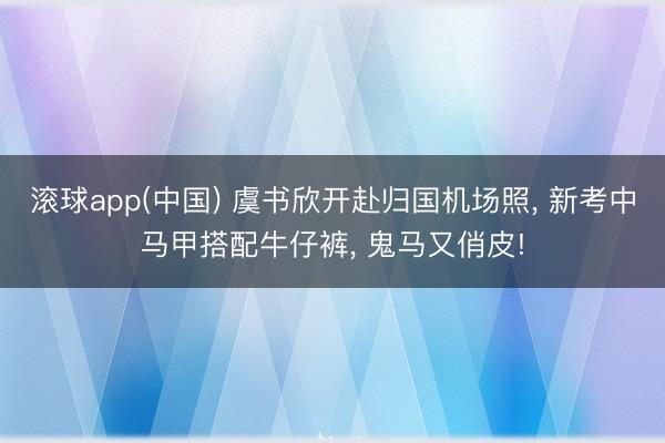 滚球app(中国) 虞书欣开赴归国机场照， 新考中马甲搭配牛仔裤，<a href=