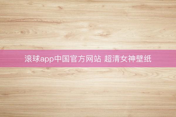 滚球app中国官方网站 超清女神壁纸