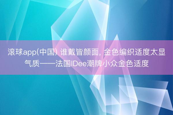 滚球app(中国) 谁戴皆颜面， 金色编织适度太显气质——法国IDee潮牌小众金色适度