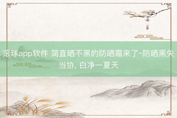 滚球app软件 简直晒不黑的防晒霜来了~防晒黑失当协， 白净一夏天