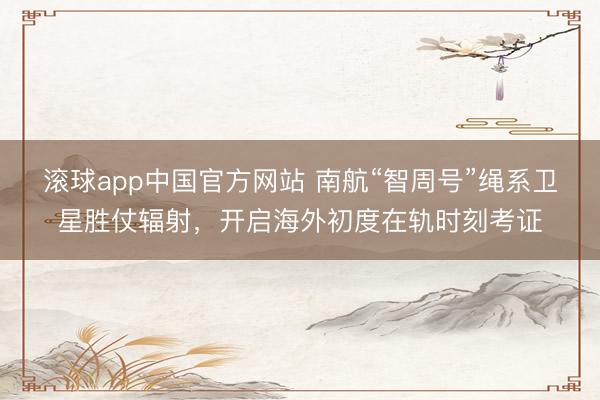 滚球app中国官方网站 南航“智周号”绳系卫星胜仗辐射，开启海外初度在轨时刻考证