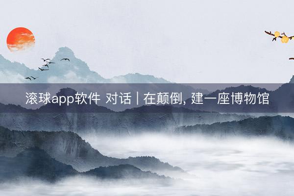 滚球app软件 对话 | 在颠倒， 建一座博物馆