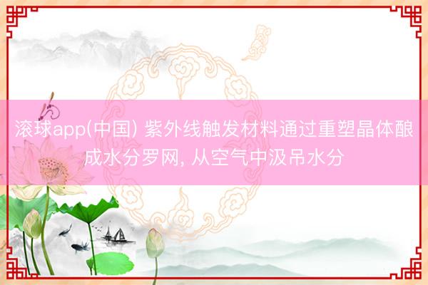 滚球app(中国) 紫外线触发材料通过重塑晶体酿成水分罗网， 从空气中汲吊水分
