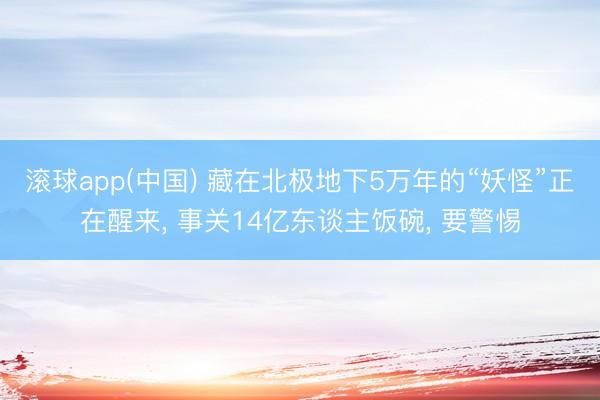 滚球app(中国) 藏在北极地下5万年的“妖怪”正在醒来， 事关14亿东谈主饭碗， 要警惕
