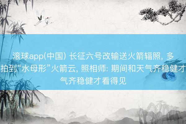 滚球app(中国) 长征六号改输送火箭辐照， 多地网友拍到“水母形”火箭云， 照相师: 期间和天气齐稳健才看得见