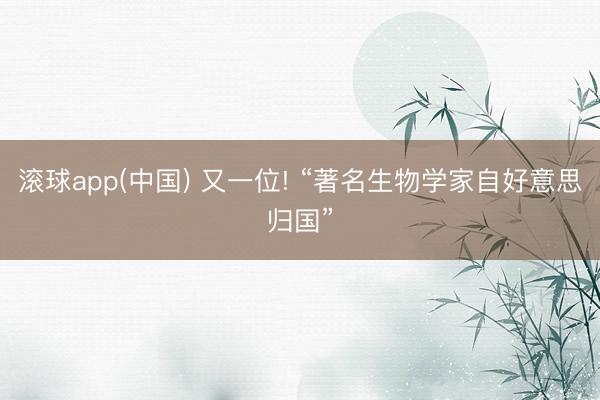 滚球app(中国) 又一位! “著名生物学家自好意思归国”