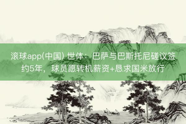滚球app(中国) 世体：巴萨与巴斯托尼磋议签约5年，球员愿转机薪资+恳求国米放行