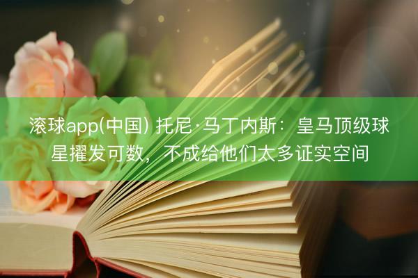 滚球app(中国) 托尼·马丁内斯：皇马顶级球星擢发可数，不成给他们太多证实空间