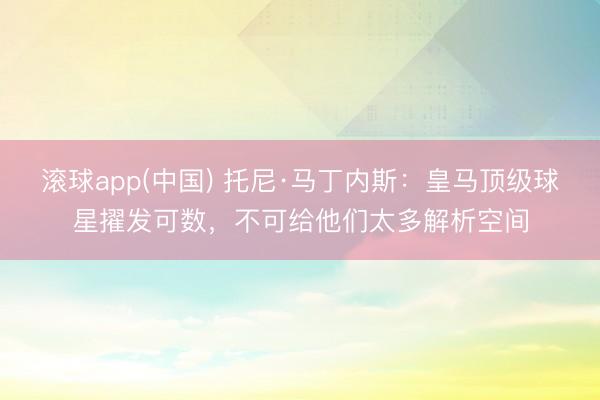 滚球app(中国) 托尼·马丁内斯：皇马顶级球星擢发可数，不可给他们太多解析空间