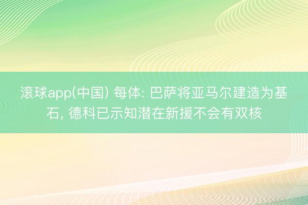 滚球app(中国) 每体: 巴萨将亚马尔建造为基石， 德科已示知潜在新援不会有双核
