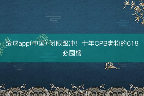 滚球app(中国) 闭眼跟冲！十年CPB老粉的618必囤榜