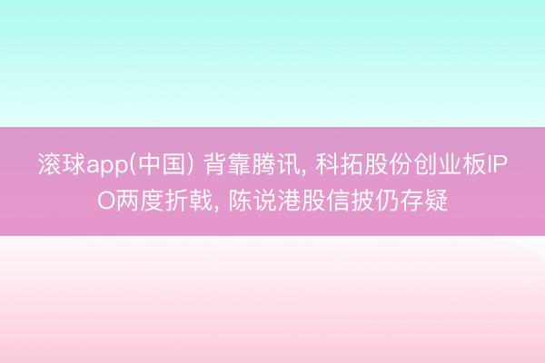 滚球app(中国) 背靠腾讯， 科拓股份创业板IPO两度折戟， 陈说港股信披仍存疑