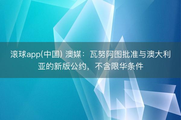 滚球app(中国) 澳媒：瓦努阿图批准与澳大利亚的新版公约，不含限华条件