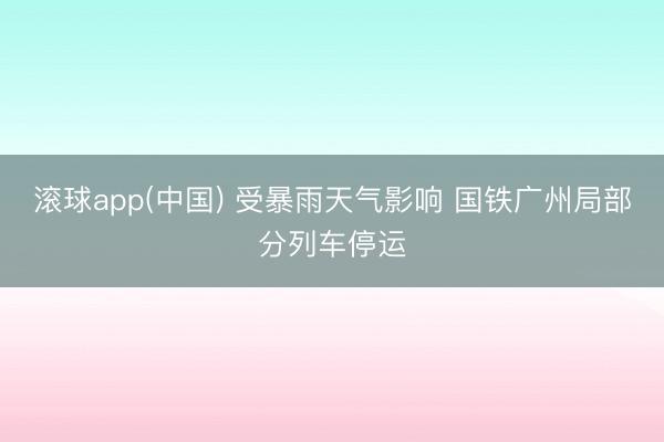 滚球app(中国) 受暴雨天气影响 国铁广州局部分列车停运