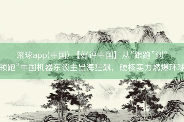 滚球app(中国) 【好评中国】从“跟跑”到“领跑”中国机器东谈主出海狂飙，硬核实力燃爆环球