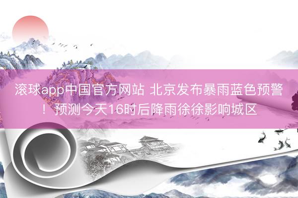 滚球app中国官方网站 北京发布暴雨蓝色预警！预测今天16时后降雨徐徐影响城区