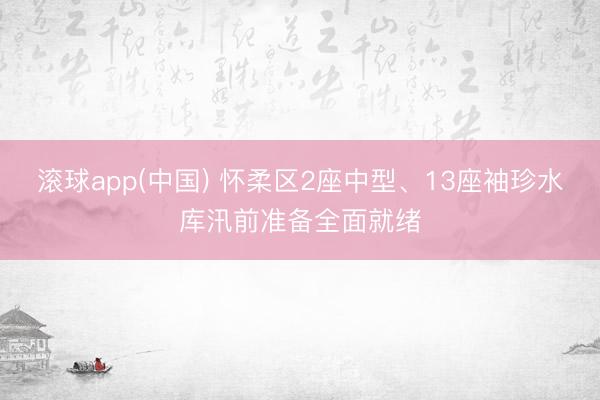 滚球app(中国) 怀柔区2座中型、13座袖珍水库汛前准备全面就绪