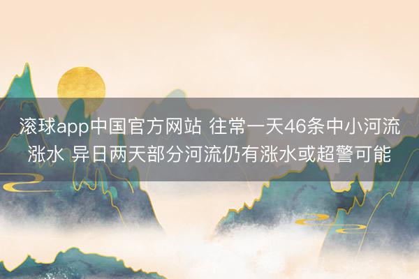 滚球app中国官方网站 往常一天46条中小河流涨水 异日两天部分河流仍有涨水或超警可能
