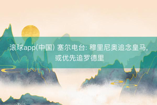 滚球app(中国) 塞尔电台: 穆里尼奥追念皇马， 或优先追罗德里