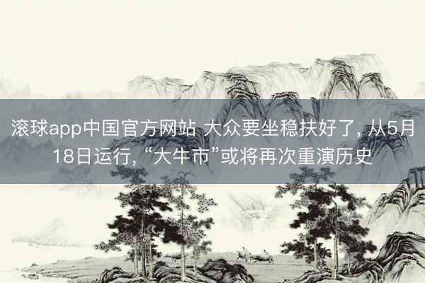 滚球app中国官方网站 大众要坐稳扶好了， 从5月18日运行， “大牛市”或将再次重演历史