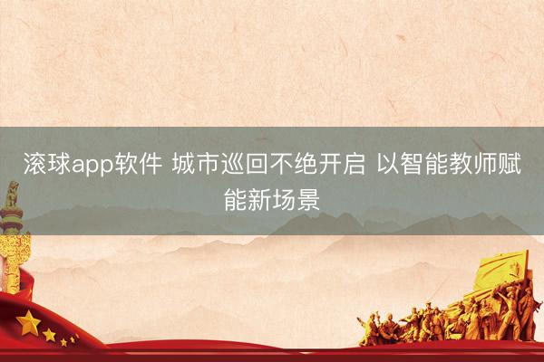 滚球app软件 城市巡回不绝开启 以智能教师赋能新场景