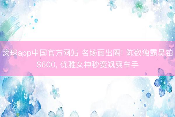 滚球app中国官方网站 名场面出圈! 陈数独霸昊铂S600， 优雅女神秒变飒爽车手