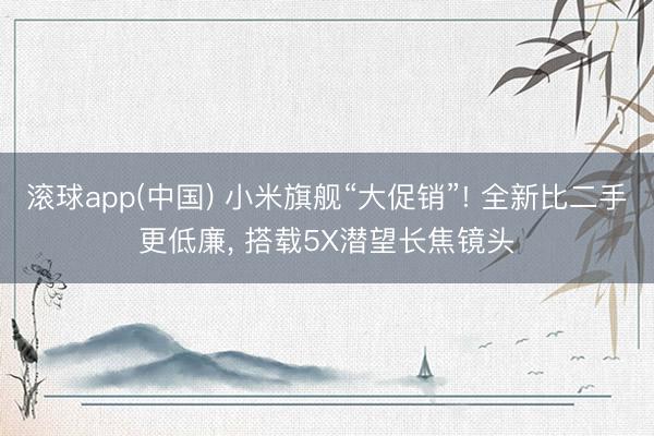 滚球app(中国) 小米旗舰“大促销”! 全新比二手更低廉， 搭载5X潜望长焦镜头