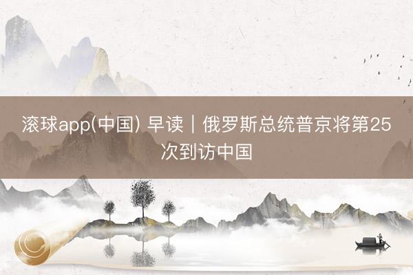 滚球app(中国) 早读｜俄罗斯总统普京将第25次到访中国