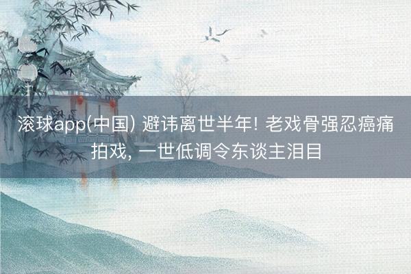 滚球app(中国) 避讳离世半年! 老戏骨强忍癌痛拍戏， 一世低调令东谈主泪目