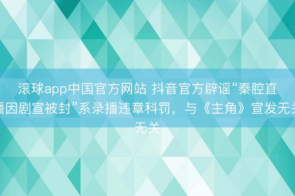滚球app中国官方网站 抖音官方辟谣“秦腔直播因剧宣被封”系录播违章科罚，与《主角》宣发无关