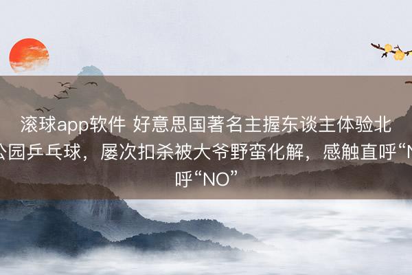 滚球app软件 好意思国著名主握东谈主体验北京公园乒乓球，屡次扣杀被大爷野蛮化解，感触直呼“NO”