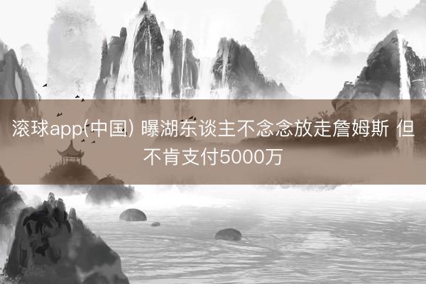 滚球app(中国) 曝湖东谈主不念念放走詹姆斯 但不肯支付5000万